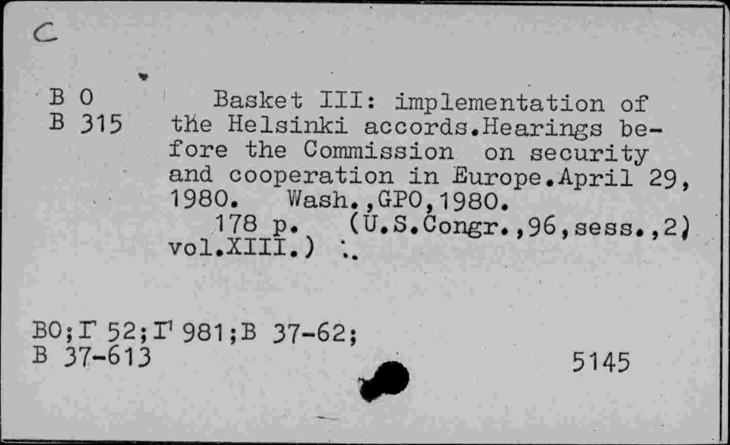 ﻿B 0	Basket III: implementation of
B 315 the Helsinki accords.Hearings before the Commission on security and cooperation in Europe.April 29, 1980. Wash.,GPO,1980.
178 p. (U.S.Congr.,96,sess.,2} vol.XIII.)
B0;T 52;T 981;B 37-62;
B 37-613
5145